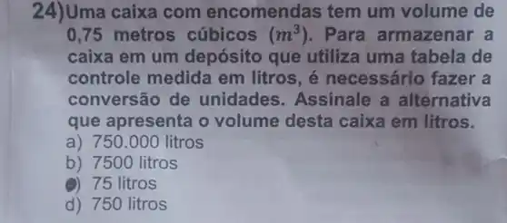 24)Uma caixa com encomen las tem um volume de
0,75 metros cúbicos (m^3) . Para armazenar a
caixa em um depósito que utiliza uma tabela de
controle medida em litros, é necessário fazer a
conversão de unidades .Assinale a alternativa
que apresenta o volume desta caixa em litros.
a) 750.000 ) litros
b) 7500 litros
()) 75 litros
d) 750 litros