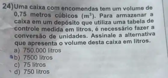 24)Uma caixa com encomenc las tem um volume de
0,75 metros cúbicos (m^3) . Para armazenar a
caixa em um depósito que utiliza uma tabela de
controle medida em litros é necessário fazer a
conversão de unidades Assinale a alternativa
que apresenta o volume desta caixa em litros.
a) 750.000 litros
b) 7500 litros
c) 75 litros
d) 750 litros