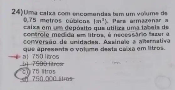 24)Uma caixa com encomenc las tem um volume de
0,75 metros cúbicos (m^3) . Para armazenar a
caixa em um depósito que utiliza uma tabela de
controle medida em litros, é necessário fazer a
convers ão de unidades Assinale a alternativa
que apresenta o volume desta caixa em litros.
a) 750 litros
by 7500 titros
C)) 75 litros
__