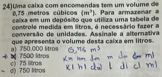 24)Uma caixa com encomendas tem um volume de
0,75 metros cúbicos (m^3) Para armazenar a
caixa em um depósito que utiliza uma tabela de
controle medida em litros, é necessário fazer a
conversão de unidades. Assinale a alternativa
que apresenta o volume desta caixa em litros.
a) 750.000 litros
7500 litros
c) 75 litros
d) 750 litros