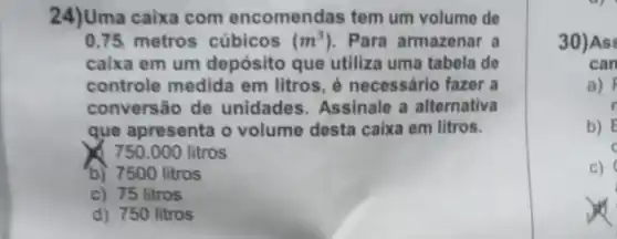 24)Uma caixa com encomendas tem um volume de
0,75 metros cúbicos (m^3) Para armazenar a
caixa em um depósito que utiliza uma tabela de
controle medida em litros, é necessário fazer a
conversão de unidades Assinale a alternativa
que apresenta o volume desta caixa em litros.
750.000 litros
b) 7500 litros
c) 75 litros
d) 750 litros
30)As
can
a)
b) E
c
c)