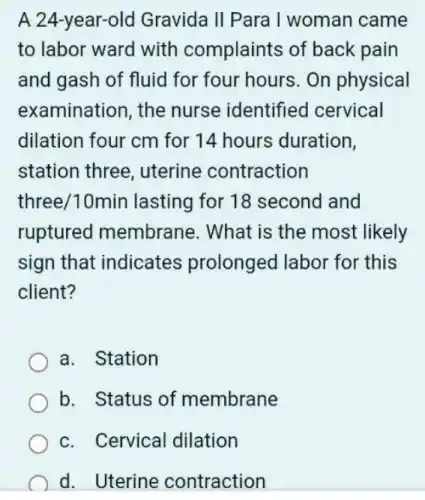 A 24-year-old Gravida II Para I woman came
to labor ward with complaints of back pain
and gash of fluid for four hours. On physical
examination, the nurse identified cervical
dilation four cm for 14 hours duration,
station three uterine contraction
three/10min lasting for 18 second and
ruptured membrane. What is the most likely
sign that indicates prolonged labor for this
client?
a. Station
b. Status of membrane
c. Cervical dilation
d. Uterine contraction