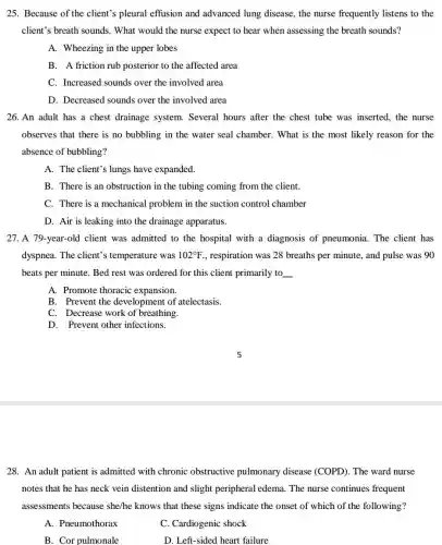 25. Because of the client's pleural effusion and advanced lung disease, the nurse frequently listens to the
client's breath sounds . What would the nurse expect to hear when assessing the breath sounds?
A. Wheezing in the upper lobes
B. A friction rub posterior to the affected area
C. Increased sounds over the involved area
D. Decreased sounds over the involved area
26. An adult has a chest drainage system.Several hours after the chest tube was inserted the nurse
observes that there is no bubbling in the water seal chamber. What is the most likely reason for the
absence of bubbling?
A. The client's lungs have expanded
B. There is an obstruction in the tubing coming from the client.
C. There is a mechanical problem in the suction control chamber
D. Air is leaking into the drainage apparatus.
27. A 79-year-old client was admitted to the hospital with a diagnosis of pneumonia .The client has
dyspnea. The client's ; temperature was 102^circ F , respiration was 28 breaths per minute, and pulse was 90
beats per minute. Bed rest was ordered for this client primarily to __
A. Promote thoracic expansion.
B. Prevent the development of atelectasis.
C. Decrease work of breathing.
D. Prevent other infections.
28. An adult patient is admitted with chronic obstructive pulmonary disease (COPD). The ward nurse
notes that he has neck vein distention and slight peripheral edema The nurse continues frequent
assessments because she/he knows that these signs indicate the onset of which of the following?
A. Pneumothorax
C. Cardiogenic shock
B. Cor pulmonale
D. Left-sided heart failure
