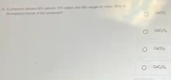 25. A compound contains 40%  calcium, 12%  carbon, and 48%  orygen by mass. What is
the empincal formula of this compound?
CaCO_(2)
CaC_(2)O_(4)
CaCO_(3)
CaC_(3)O_(6)