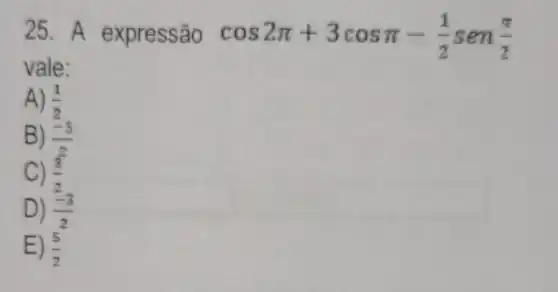 25. A expressão cos2pi +3cospi -(1)/(2)sen(pi )/(2)
vale:
A) (1)/(2)
B) (-5)/(2)
C) (3)/(2)
D) (-3)/(2)
E) (5)/(2)