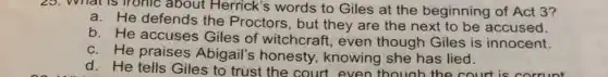 25. What is fronic about Herrick's words to Giles at the beginning of Act 3?
He defends the Proctors, but they are the next to be accused.
b. He accuses Giles of witchcraft , even though Giles is innocent.
c. He praises Abigail's honesty , knowing she has lied.
d. He tells Giles to trust the court even though the court is corrunt