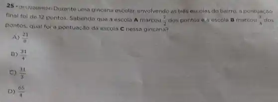 25-(M172261PR24)
Durante uma gincana escolar, envolvendo as trés escolas do bairro a pontuação
final fol de 12 pontos. Sabendo que a escola A marcou
(7)/(2) dos pontos o a escola B marcou (3)/(4) dos
pontos, qual fol a pontuação da escola C nessa gincana?
A) (21)/(8)
B) (31)/(4)
C) (31)/(3)
D) (65)/(4)