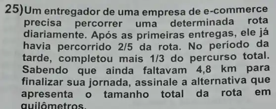 25)Um entregad or de uma empresa de e -commerce
precisa percorrer uma determina da rota
diariamente Após as primeiras ; entregas , ele já
havia percorrido 2/5 da rota. No período da
tarde , completou mais 1/3 do percurso total.
Sabendo que ainda faltavam 48 km para
finalizar sua jornada , assinale a alternativa que
apresenta - tamanho total da rota em
quilômetros.