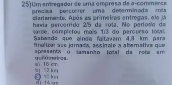 25)Um entregador de uma empres dee -commerce
precisa percorrer uma determinad a rota
diariamente Após as primeiras entregas, ele já
havia percorrido 2/5 da rota.No periodo da
tarde , completou mais 1/3 do percurso total
Sabendo que ainda faltavam 4 ,8 km para
finalizar sua jornada , assinale a alternativa que
apresenta - tamanho total da rota em
quilômetros.
a) 18 km
b) 12 km
(C) 16 km
d) 14 km