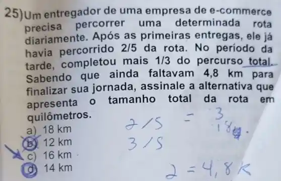 25)Um entregador de uma empres dee -commerce
precisa percorrer uma determina da rota
diariame nte. Após as primeiras entregas, ele já
havia percorrido 2/5 da rota.No período da
tarde completou mais 1/3 do percurs o total.
Sabendo que ainda faltav am 4,8 km para
finalizar sua jornada assinale a alternativa que
apresenta - tamanho total da rota em
quilômetros.
a) 18 km
(B) 12 km
C) 16 km
(d) 14 km