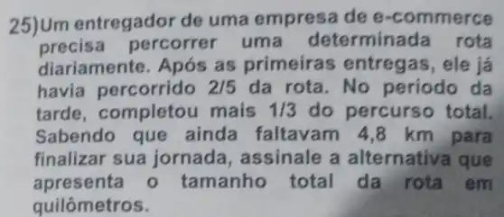 25)Um entregador de uma empresa de e -commerce
precis a percorrer uma determinada rota
diariament te. Após as primeira ele já
havia percorrido 2/5 da rota .No periodo da
tarde , completo u mais 1/3 do percurs total.
Sabendo que ainda faltavam 4,8 km para
finalizar sua jornada, a ssinale a alternativa que
apresenta - tamanho total da rota em
quilômetros.