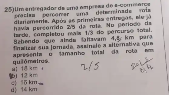 25)Um entregador de uma empresa de e -commerce
precisa percorrer uma determinada rota
diariamente. Após as primeiras entregas , ele já
havia percorrido 2/5 da rota. No período da
tarde, completol mais 1/3 do percurso total.
Sabendo que ainda faltavam 4 .8. km para
finalizar sua jornada assinale a alternative que
apresenta - tamanho total da
rota em
quilômetros.
a) 18 km
(b) 12 km
c) 16 km
d) 14 km