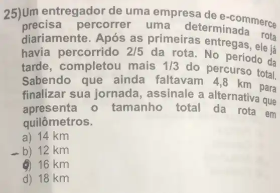 25)Um entregador de uma empresa de e-commerce
precis a percorrer uma determinada erce
diariame nte. Após as primeira s entregas, ele ja
havia percorrido 2/5
da rota - No período da
tarde , completou mais 1/3
do percurso total.
Sabendo que ainda faltavam 4 ,8 km para
finalizar sua jornada, a ssinale a alternativa que
apresenta - tamanho total da rota em
quilômetros.
a) 14 km
b) 12 km
(1) 16 km
d) 18 km