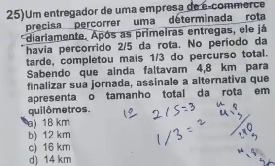 25)Um entregador de uma empresa de e-commerce
precisa percorrer uma déterminada
rota
diariamente. Após as primeiras entregas, ele já
havia percorrido 2/5 da rota. No período da
tarde completou mais 1/3 do percurs o total.
Sabendo que ainda faltavam 4,8 km para
finalizar sua jornada assinale a alternativa que
apresenta - tamanho total da rota em
quilômetros.
a) 18 km
b) 12 km
c) 16 km
d) 14 km