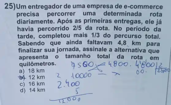 25)Um entregador de uma empresa dee -commerce
precisa percorrer um a determina da rota
diariamente . Após as primeira s entregas, ele já
havia percorrido 2/5 da rota. No período da
tarde , completou mais 1/3 do percurs o total.
Sabendo que ainda faltavam 4 ,8 km para
finalizar sua jornada assinale a alternativa que
apresenta - tamanho total da rota,em
quilômetros.
a) 18 km
12 km
c) 16 km
d) 14 km