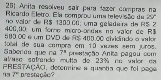 26) Anita resolveu sair para fazer compras na
Ricardo Eletro Ela comprou uma televisão de 29''
no valor de R 1300,00 uma geladeira de R  2
400,00 ; um forno micro -ondas no valor de R 
580,00 e um DVD de R 400,00 dividindo o valor
total de sua compra em 10 vezes sem juros.
Sabendo que na 7^a prestação Anita pagou com
atraso sofrendo multa de 23%  no valor da
PRES TACA O, determine a quantia que fo paga
na 7^a prestação?