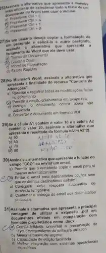 26) Asis eficiente Word sem
apresenta a maneira a alternativa
selecionar	o texto de um
documento de
Ctrl + E
a)
Ctrl + A
Pressionar ctrl+S
Ctrl + T
d)
27)Se um usuário deseja copiar outro paragrafo
a formatação de
parágrafo alternativa
que apresenta
e
ferramenta do Word que ele
deve usar.
Temas do Documento
de Formatação
d) Estilos Rapidos
28)No Microsoft Word assinale a
alternativa que
a finalidade do recurso "Controle
de
Alteraçōes
a) Rastrear e registrar todas
as modificaçōes feitas
no documento
em tempo real
(b)Permitir a edição colaborativa
contra cópia nào
c)
autorizada
d)Converter o documento em
formato PDF
29)Se a célula A1 contém
célula A2
contém 0 valor 20 assinale
a alternativa que
apresenta o resultado da formula
=A1+(A2^ast 2)
a)
b) 60
70
(d) 50
30)Assinale a alternativa que apresenta
a função do
campo "CCO" ao enviar um
a) Permitir que o remetente
copie o email para si
mesmo	naticamente
(b) Enviar o email para
destinatários ocultos sem
que os demais destinatários saibam
c)Configurar uma resposta
automática de
temporária
d)Confirmar a entrega do
email aos destinatários
principais
31)Assinale a alternativa que apresenta
a principal
de utilizar a extensão pdf em
documentos oficiais em comparação com
(a)Compatibilidad universal e preservação
do
independente do software
b) Menor	arquivo
c)Capacidade de edição facilitada
d)	integração com sistemas operacionais
especificos