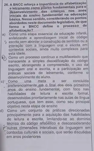 26. A BNCC reforça a importância da alfabetização
e letramento como fundamentais para o
desenvolvimento das criangas nos anos
iniciais do ensino fundamental na educação
básica, Nesse sentido ,considerando os pontos
abordados neste documento legislativo , de que
forma a BNCC define 0 processo de
alfabetização?
a) Como uma etapa essencial da educação infantil
enfatizando a aprendizagem inicial do código
> escrito sem abordar a construção de sentidos ou a
interação com a linguagem oral e escrita em
contextos sociais , ainda muito complexos para
esta idade.
Como um processo contínuo e multifacetado que
transcende a simples decodificação do código
escrito, abrangendo a compreensão, 0 uso da
linguagem oral e escrita, e a participação em
práticas sociais de letramento o
desenvolvimento do aluno.
c) Como uma meta a ser concluida
preferencialmente ,até o final dos dois primeiros
anos do ensino fundamental, com foco nas
habilidades de leitura e escrita formal
desenvolvidas prioritariamente nas aulas de língua
portuguesa, que tem esse, como seu principal
objetivo nesta etapa de ensino
d) Como um conjunto de práticas direcionadas
principalmente para a aquisição das habilidades
de leitura e escrita se ao domínio
técnico do código alfabético e desconsiderando
outras dimensões interativas da linguagem em
contextos culturais e sociais, que serǎo discutidas