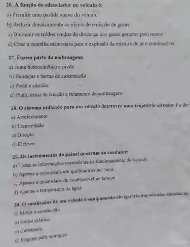 26. A função do silenciador no veículo é:
a) Permitir uma partida suave do veículo
b) Reduzir drasticamente os níveis de emissão de gases
c) Diminuir os ruídos vindos da descarga dos gases gerados pelo motor
d) Criar a centelha necessária para a explosão da mistura de are combustivel
27. Fazem parte da embreagem:
a) Junta homocinética e pivôs
b) Bandejas e barras de sustentação
c) Pedal e câmbio
d) Platô, disco de fricção e rolamento de embreagem
28. O sistema utilizado para um veículo descrever uma trajetória circular éo de:
a) Arrefecimento
b) Transmissão
c) Direção
d) Elétrico
29. Os instrumentos do painel mostram ao condutor:
a) Todas as informações necessárias ao funcionamento do veículo
b) Apenas a velocidade em quilômetros por hora
c) Apenas a quantidade de combustivel no tanque
d) Apenas a temperatura da água
30. O catalisador de um veículo equipamento obrigatório nos veículos dotados de:
a) Motor a combustão
b) Motor elétrico
c) Carroçaria
d) Engates para reboques