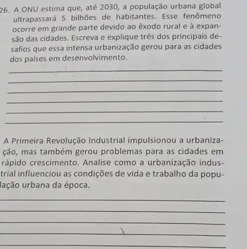 26. A ONU estima que, até 2030, a população urbana global
ultrapassará 5 bilhões de habitantes. Esse fenômeno
ocorre em grande parte devido ao êxodo rural e à expan-
são das cidades Escreva e três dos principais de-
safios que essa intensa urbanização gerou para as cidades
dos paises em desenvolvimento.
__
A Primeira Revolução Industrial impulsionou a urbaniza-
cão, mas também gerou problemas para as cidades em
rápido crescimento .Analise como a urbanização indus-
trial influenciou as condições de vida e trabalho da popu-
lação urbana da época.
__