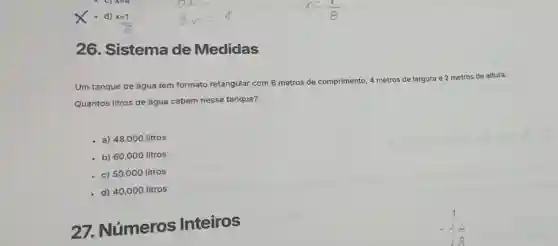 26. Sistema de Medidas
Um tanque de água tem formato retangular com 6 metros de comprimento, 4 metros de largura e 2 metros de altura.
Quantos litros de água cabem nesse tanque?
a) 48.000 litros
b) 60.000 litros
c) 50.000 litros
d) 40.000 litros
27.Números Inteiros