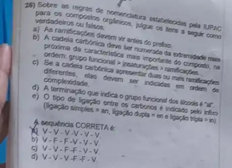 26) Sobre as regres de nomenciatura estabelecitas pela JUPAC
para os compositos organions, jugue on tend a segur como
verdadeiros ou falsos:
a) As ramificaptes devem vir antes do prefro.
b) A cadela carbónica deve ter numerada da extremidade mais
proxima da caracteristica main importante do composto, na
ordern: grupo functional > intesturacties > randicarden
c) Se a cadeia cartónica apresentar duas ou main ramifications
diferentes,elas devem ser indicates em ordern de
complexidade.
d) A terminação que indica o grupo funcional dos alcoois e ar.
e) O tipo de ligaçǎo entre os carbonos e indicado pelo inforo
(lgaq) aoselores=an, ligapko dupla=en elogapho trigha=ir)
A sequencia CORRETA E:
-V-V-V.
b) V-F-F -V v
v V.F F v
d) V-V-V+F-V