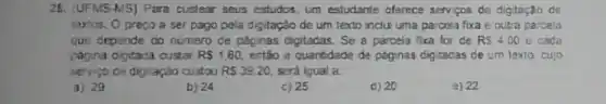 26. (UFMS-MS)Para custear seus estudos, um estudante oferece servicos de digitaçǎo de
textos. Opreco a ser pago pela digitação de um texto inclu uma parcela fixa e outra parcela
que depende do nứmero de páginas digitadas. Se a parcela fixa for de RS4,00 e cada
pagina digitada custar R 1,60 entio a quantidade da paginas dig tadas de um texto, cujo
serviço de digitação custou RS39.20. será igual a
3) 29
b) 24
c) 25
d) 20
a) 22