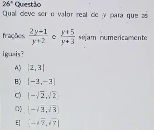 26^a Questão
Qual deve ser o valor real de y para que as
frações (2y+1)/(y+2) e (y+5)/(y+3) sejam numericamente
iguais?
A)  2,3 
B)  -3,-3 
C)  -sqrt (2),sqrt (2)) 
D)  -sqrt (3),sqrt (3)) 
E)  -sqrt (7),sqrt (7))