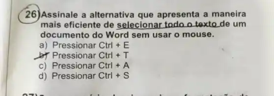 26)Assinale a alternativa que apresenta a maneira
mais eficiente de selecionar todo o texto de um
documento do Word sem usar o mouse.
a) Pressionar Ctrl+E
b) Pressionar Ctrl+T
c) Pressionar Ctrl+A
d) Pressionar Ctrl+S