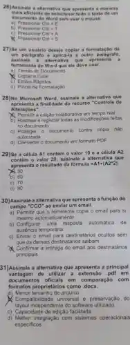 26)Assinale a alternativa que apresenta a manelra
mais eficiente de seleciona r todo o texto de um
documento do Word sem usar o mouse.
b)
a)	Ctrl+E
Ctrl+T
c) Pressionar
Ctrl+A
so
Ctrl+S
27)Se um usuário deseja copiar a formatação de
um parágrafo e aplicá-la a outro parágrafo,
assinale a alternativa que apresenta a
ferramenta do Word que ele deve usar.
a) Temas do Documento
Copiar e Colar
C) Estilos Rápidos
d) Pincel de Formatação
28)No Microsoft Word assinale a alternativa que
apresenta a finalidade do recurso "Controle de
Alterações".
Permitir a edição colaborativa em tempo real
b) Rastrear e registrar todas as modificações feitas
no documento
C)Proteger 0 documento contra cópia não
autorizada
d) Converter 0 documento em formato PDF
29)Se a célula A1 contém o valor 10 e a célula A2
contém o valor 20 assinale a alternativa que
apresenta o resultado da facute (o)rmula=A1+(A2ast 2)
50
b) 60
c) 70
d) 90
30)Assinale a alternativa que apresenta a função do
campo ''CCO'' ao enviar um email.
a) Permitir que o remetente copie o email para si
mesmo automaticamente
b) Configurar uma resposta automática de
ausência temporária
c) Enviar o email para destinatários ocultos sem
que os demais destinatários saibam
Confirmar a entrega do email aos destinatários
principais
31)Assinale a alternativa que apresenta a principal
vantagem de utilizar a extensão .pdf em
documentos oficiais em comparação com
formatos proprietários como docx.
a) Menor tamanho de arquivo
Compatibil idade universal e preservação do
layout independente do software utilizado
c) Capacidade de edição facilitada
d) Melhor integração com sistemas operacionais
especificos