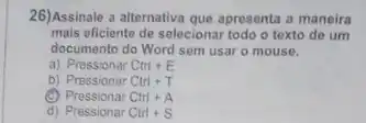 26)Assinale a alternativa que apresont a maneira
mais eficiente de selecional todo o texto de um
documento do Word sem usar o mouse.
a) Pressionar Ctrl E
b) Pressionar Ctrl T
(C) Pressionar Ctrl + A
d) Pressionar Ctrl +S