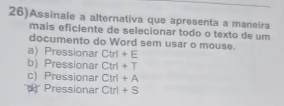 26)Assinale a alternative que apresenta a maneira
mais eficiente de selecionar todo o texto de um
documento do Word sem usar o mouse.
a) Pre ssionar Ctrl+E
b) Pressionar Ctrl+T
C	Ctrl+A
ressionar Ctrl+S