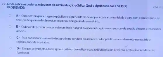 27. Ainda sobre os poderese deveres da administração pública. Qual osignificado do DEVER DE
PROBIDADE:
A- Opodertem para o agente público o significado de dever para com a comunidade epara comos individuos, no
sentido de quemo detém está semprena obrigação de exercitá-10.
B- Odeverde prestar contas é decorrência natural da administração como encargo degestão debens einteresses
alheios.
C- Estáconstitucionalmente integrado na conduta do administrador público como elemento necessário a
legitimidade deseus atos.
D- Eoquese impôem a todo agentepúblico derealizar suas atribuições compresteza perfeição erendimento
funcional.