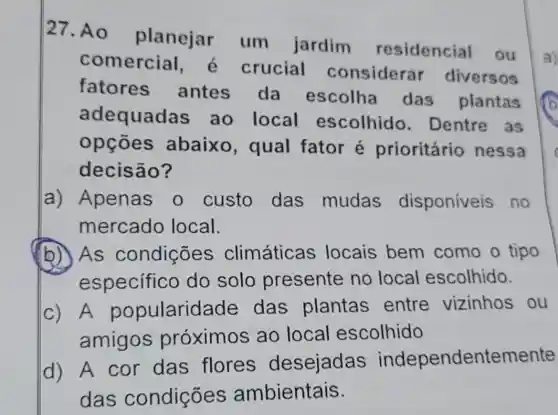 27. Ao planejar um jardim residencial
1. ou
comercial,é crucial considera diversos
fatores antes da escolha das plantas
adequadas ao local escolhido . Dentre as
opçōes abaixo , qual fator é prioritário nessa
decisão?
a) Apenas o custo das mudas disponíveis no
mercado local.
(b) As condições climáticas locais bem como o tipo
especifico do solo presente no local escolhido.
c) A popularidade das plantas entre vizinhos ou
amigos próximos ao local escolhido
d) A cor das flores desejadas independentemente
das condições ambientais.