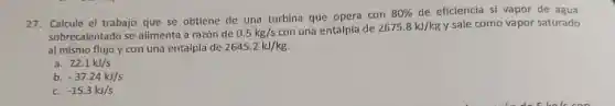 27. Calcule el trabajo que se obtiene de una turbina que opera con
80%  de eficiencia si vapor de agua
sobrecalentado se alimenta a razón de 0.5kg/s con una entalpía de 2675.8kJ/kg y sale como vapor saturado
al mismo flujo y con una entalpía de 2645.2kJ/kg.
a. 22.1kJ/s
-37.24kJ/s
-15.3kJ/s