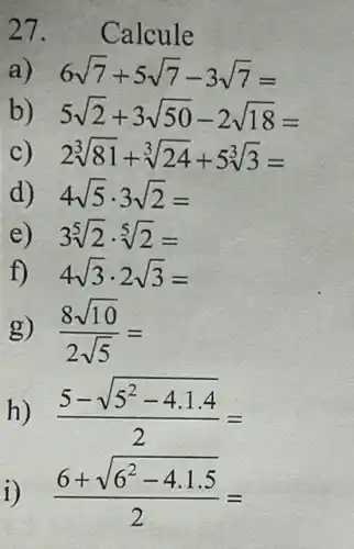 27. Calcule
a 6sqrt (7)+5sqrt (7)-3sqrt (7)=
b) 5sqrt (2)+3sqrt (50)-2sqrt (18)=
c 2sqrt [3](81)+sqrt [3](24)+5sqrt [3](3)=
d) 4sqrt (5)cdot 3sqrt (2)=
e) 3sqrt [5](2)cdot sqrt [5](2)=
f) 4sqrt (3)cdot 2sqrt (3)=
g) (8sqrt (10))/(2sqrt (5))=
h) (5-sqrt (5^2-4.1.4))/(2)=
i) (6+sqrt (6^2-4.1.5))/(2)=