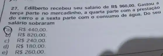 27 . Edilberto recebeu seu salário de
R 960,00
Gastou a
tere a part e no n nercadinho a quarta parte com a presta cão
do car roe a sexta parte com o consumo de água. Do se u
salári o sobr aram
R 440,00
R 820,00
c) R 240,00
d) R 180,00
e) R 260,00