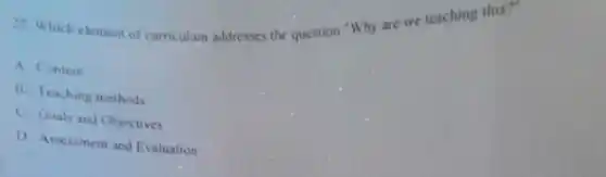 27. Which element of curriculum addresses the question "Why are we teaching this?"
A Content
B. Teaching methods
C. Goals and Objectives
D Assessment and Evaluation