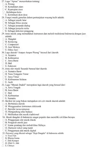 27. Lagu "Apuse'menceritakan tentang:
A. Perang
B. Keindahan alam
C. Kepergian cucu
. Kehidupan kota
E. Kerinduan akan desa
28. Fungsi musik gamelan dalam pertunjukan wayang kulit adalah:
A. Sebagai musik latar
B. Sebagai fokus utama
C. Sebagai penanda dialog
D. Sebagai penyela cerita
E. Sebagai dekorasi panggung
29. Jenis musik yang memadukan instrumen dan melodi tradisional Indonesia dengan jazz
adalah:
A. Dangdut
B. Kroncong
C. Campursari
D Jazz Melayu
E. Ethno Jazz
30. Lagu daerah "Ampar -Ampar Pisang" berasal dari daerah:
A. Sumatra
B. Kalimantan
C. Jawa Barat
D. Bali
E. Sulawesi
31. Jenis alat musik Sasando berasal dari daerah:
A. Sumatra Barat
B. Nusa Tenggara Timur
C. Jawa Timur
D. Kalimantan Selatan
E. Aceh
32. Lagu "Manuk Dadali"merupakan lagu daerah yang berasal dari:
A. Jawa Tengah
B. Jawa Barat
C. Bali
D. Kalimantan
E. Sumatra
33. Berikut ini yang bukan merupakan ciri-ciri musik daerah adalah:
A. Berbahasa daerah
B. Menggunakan instrumen elektronik
C. Bersifat turun-temurun
D. Mengandung nilai budaya
E. Melibatkan alat musik tradisional
34. Musik dangdut di Indonesia sangat populer dan memiliki ciri khas berupa:
A. Penggunaan alat musik klasik
B. Pengaruh musik jazz
C. Irama gendang dan melodi khas Melayu
D. Harmoni vokal yang rumit
E. Penggunaan alat musik digital
35. Penyanyi yang dikenal sebagai "Raja Dangdut" di Indonesia adalah:
A. Iwan Fals
B. Rhoma Irama
C. Didi Kempot
D. Ebiet G. Ade
E. Chrisye