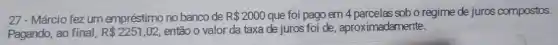 27 - Márcio fez um empréstimo no banco de R 2000 que foi pago em 4 parcelas sob o regime de juros compostos.
Pagando, ao final, R 2251,02 então o valor da taxa de juros foi de, aproximadamente: