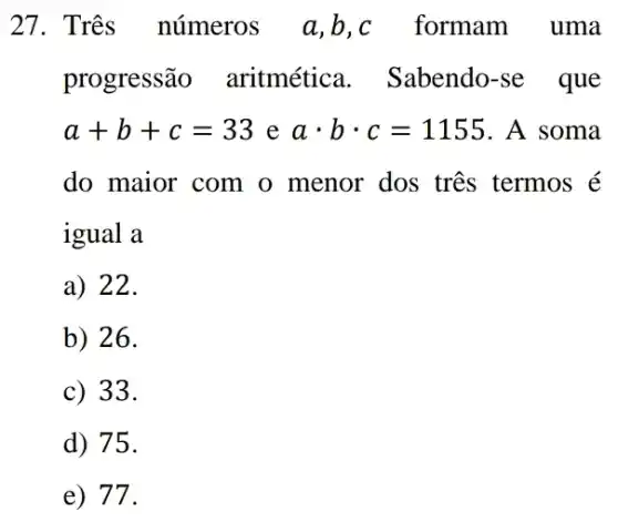 27. Três números a,b,c formam uma
progressão aritmética . Sabendo-se que
a+b+c=33 e acdot bcdot c=1155 . A soma
do maior com o menor dos tres termos é
igual a
a) 22.
b) 26.
c) 33.
d) 75.
e) 77.