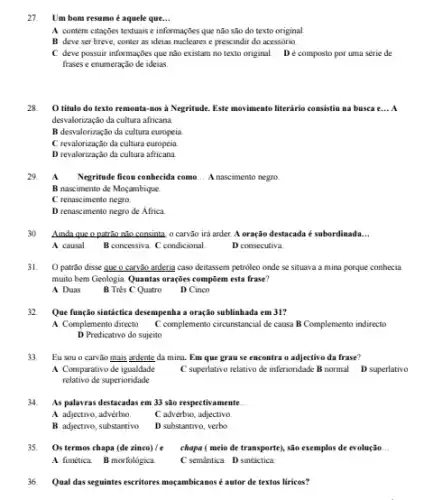 27. Um bom resumo é aquele que... __
A contém citações textuais e informações que não são do texto original
B deve ser breve,conter as ideias nucleares e prescindir do acessório.
C. deve possuir informações que nào existam no texto original. Dé composto por uma série de
frases e enumeração de ideias.
28 O título do texto remonta-nos a Negritude Este movimento literário consistion na busea e __ A
desvalorização da cultura africana
B desvalorização da cultura europeia
C revalorização da cultura europeia
D revalorização da cultura africana
29.
A Negritude ficou conhecida como __ A nascimento negro
B nascimento de Moçambique.
C renascimento negro.
D renascimento negro de Africa
30. Ainda que o patrão não consinta, o carvão ira arder. A oração destacada é subordinada __
A causal. B concessiva. C condicional
D consecutiva.
31. O patrǎo disse que o carvão arderia caso deitassem petroleo onde se situava a mina porque conhecia
muito bem Geologia. Quantas orações compōem esta frase?
A Duas
B Trés C Quatro D Cinco
32 Que função sintáctica desempenha a oração sublinhada em 31?
A Complemento directo C complemento circurstancial de causa B Complemento indirecto
D Predicativo do sujeito
33. Eu sou o carvǎo mais ardente da mina.Em que grause encontra o adjectivo da frase?
A Comparativo de igualdade
C superlativo relativo de inferioridade B normal D superlativo
relativo de superioridade
34. As palavras destacadas em 33 são respectivamente __
A adjectivo, advérbio. C advérbio, adjectivo.
B adjectivo, substantivo. D substantivo, verbo.
35. Os termos chapa (dezinco)/e chapa ( meio de transporte)são exemplos de evolução __
A fonética. B morfoldgica	C semantica. D sintáctica
36. Qual das seguintes escritores moçambicanos é autor de textos liricas?