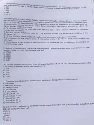 27 Um motor
para o meio ambiente recebe 1200 calorias de uma fonte quente mantida a
227^circ C e transfere parte des
A) 552
B) 681
C) 722
D) 987
E) n.d.a
28 A Revolução Industrial foi acompanhada por profundas transformaçóes na Europa. Os novos meios de transporte,
que utilizavam as máquinas recém-criadas, foram essencials aos avanços relacionados à industrialização
por todo o continente. Naquele periodo, foi demonstrado teoricamente que uma máquina térmica ideal é aquela que
Carnot, assinale a alternativa correta.
descreve um ciclo denominado ciclo de Carnot Sobre os principios fisicos da termodinâmica e do ciclo de
A) As máquinas térmicas, que operam em ciclos, são incapazes de retirar o calor de uma fonte e o transformar
integralmente em trabalho.
isove lumétricas.
uma máquina térmica que opera em ciclos de Carnot, ocorrem duas transformaç6es isobáricas e duas
C) No ciclo de Carnot, ocorre uma transformação reversivel, enquanto as demais são irreversiveis.
D) O rendimento de uma máquina térmica é nulo quando as etapas do ciclo de Carnot forem transformaçbes
reversiveis.
E) Uma máquina térmica é capaz de transferir calor de um ambiente frio para um quente sem a necessidade de
consumir energia externa.
29 Calcule a temperatura da fonte fria de uma máquina de Carnot considerando que a temperatura da sua fonte
quente é de 860 Ke que o seu rendimento é de 90% 
A) 1790 K
B) 860 K
C) 430K
D) 179 K
E) 86 K
30 Calcule o rendimento aproximado de um refrigeradol que recebe 1000 J de calor da sua fonte quente e transfere
430 J dessa quantidade de calor para a sua fonte fria.
A) 30% 
B) 55% 
75% 
C)
D) 80% 
E) 100% 
31 Quais das alternativas abaixo correspondem a aplicações da segunda lei da termodinâmica?
I. Televisores.
II. Máquinas térmicas
III. Refrigeradores.
IV. Micro-ondas.
V. Forno elétrico
A) Alternativas I e II.
B) Alternativas III e IV.
C) Alternativas I e V.
D) Alternativas II e III.
E) Alternativas II e IV.
32 Qual o trabalho realizado por um refrigerador que possui eficiência de
50%  quando transfere da sua fonte quent
450 J de calor para a fonte fria?
A) 225
B) 450 J
C) 900J
D) 1350 J
E) 1800 J