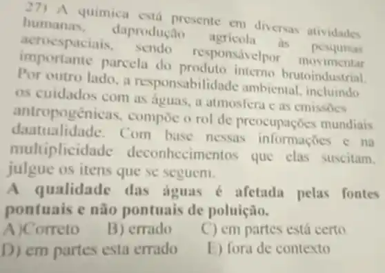 27)A quimica está presente em diversas atividades
humanas, daproduca 0 agricola as pesquisas
acroespaciais . sendo responsivelpor movimentar
importante parcela do produto interno brutoindustrial
Por outro lado, a responsabilidade ambiental, incluindo
os cuidados com as deuas, a atmosfera c as emissoes
antropogenicas . compoc o rol de preocupaçóes mundiais
dantualidade. C om base nessas informaçbes c na
multiplicid ade deconhecimentos que clas suscitam.
julgue os itens que se seguem.
ualidade das aguas é afetada pelas fontes
pontuais e não pontuais de poluição.
A)Correto
B) errado
C) em partes está certo
D) em partes esta errado
E) fora de contexto