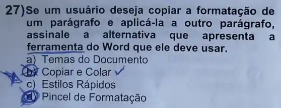 27)Se um usuário deseja copiar a formatac ǎo de
um parágrafo e aplicá-la a outro parágrafo,
assinale a alternativ a que apresenta a
ferramen(a do Word que ele deve usar.
a) Temas do Documento
Copiar e Colar
c) Estilos Rápidos
(d) Pincel de Formatação