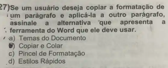 27)se um usuário deseja copiar a formataç@io de
ium parágrafo e aplicá-la a outro parágrafo,
assinale Iternativ a que apresenta a
ferramen ita do Word que ele deve usar.
-a) Temas do Documento
(1) Copiar e Colar
c) Pincel de Formatação
d) Estilos Rápidos