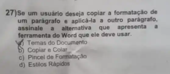 27)Se um usuário deseja copiar a formatação de
um parágrafo e aplicá-la a outro parágrafo,
assinale a alternativa que apresenta a
ferramenta do Word que ele deve usar.
(1) Temas do Documento
b) Copiar e Colar __
c) Pincel de Formatação
d) Estilos Rápidos