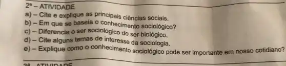 28 ATIVIDADE
24 - ATIVIDADE
a) - Cite e explique as principais ciências sociais.
b) - Em que se baseia o conhecimento sociológico?
c) - Diferencie o ser sociológico do ser biológico.
d) - Cite alguns temas de interesse da sociologia.
e) - Explique como - conhecimento se sociologia ode seri importante em nosso cotidiano?