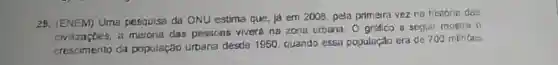 28. (ENEM) Uma pesquisa da ONU estima que, ja em 2008, pela primeira vez na historia das
civizaçbes, a das pessons viverú na zona urbena. O gréfico a seguir mostra 0
crescimento da população urbana desde 1950, quando essa populaçdo era de 700 minoes