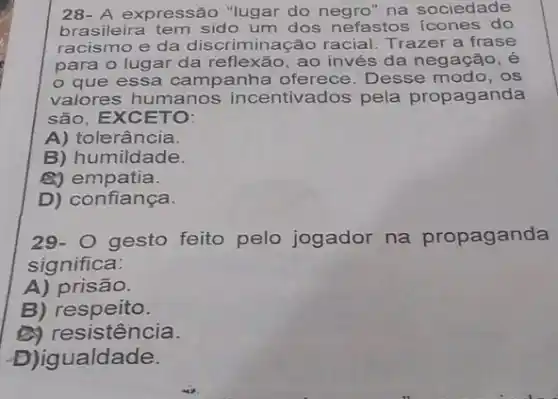 28- A expressão "lugar do negro" na sociedade
brasileira tem sido um dos nefastos icones do
racismo e da discriminação racial Trazer a frase
para o lugar da reflexão, ao invés da negação, é
que essa campanha oferece Desse modo, os
valores humanos incentivados pela propaganda
são, EXCETO:
A) tolerância.
B) humildade.
B) empatia.
D) confiança.
29-
gesto feito pelo jogador na propaganda
significa:
A) prisão.
B)respeito.
(a) resistência.
D)igualdade.